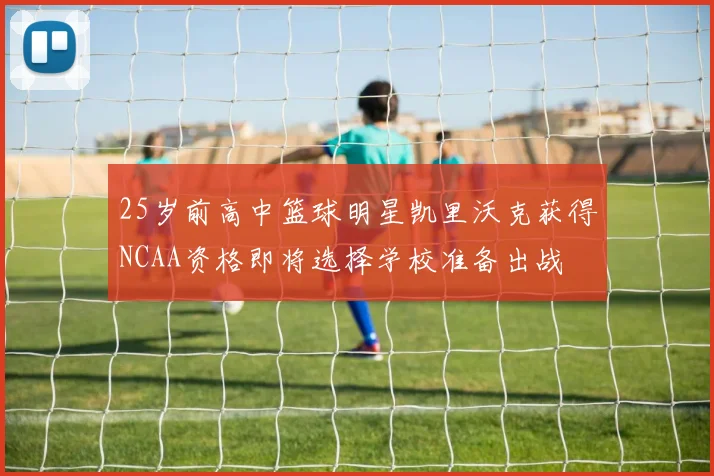 25岁前高中篮球明星凯里沃克获得NCAA资格即将选择学校准备出战