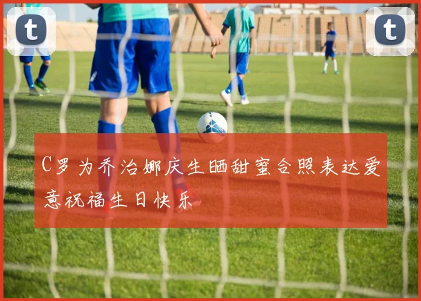 C罗为乔治娜庆生晒甜蜜合照表达爱意祝福生日快乐