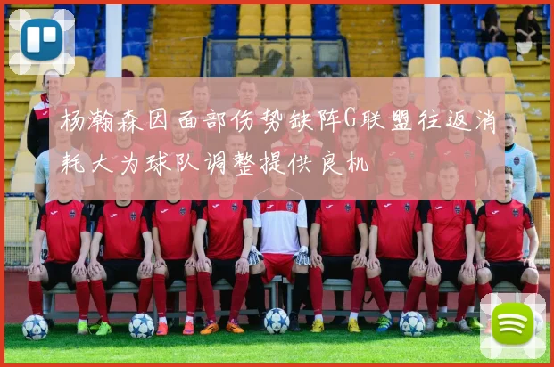 杨瀚森因面部伤势缺阵G联盟往返消耗大为球队调整提供良机