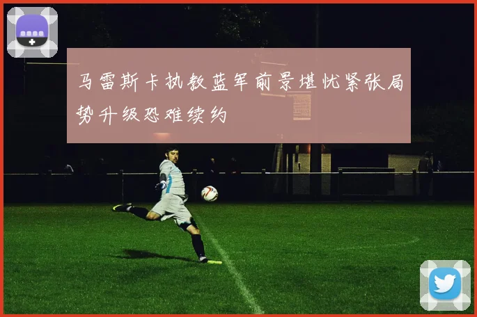 马雷斯卡执教蓝军前景堪忧紧张局势升级恐难续约