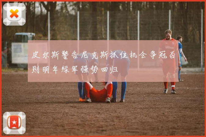 皮尔斯警告尼克斯抓住机会争冠否则明年绿军强势回归