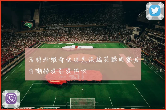 马特科维奇快攻失误搞笑瞬间赛后自嘲转发引发热议