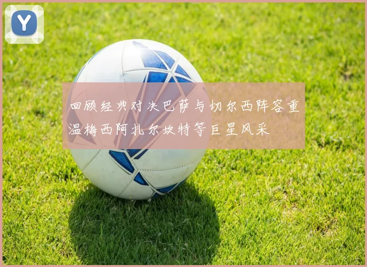 回顾经典对决巴萨与切尔西阵容重温梅西阿扎尔坎特等巨星风采