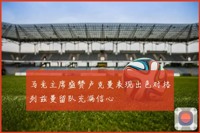 马竞主席盛赞卢克曼表现出色对格列兹曼留队充满信心