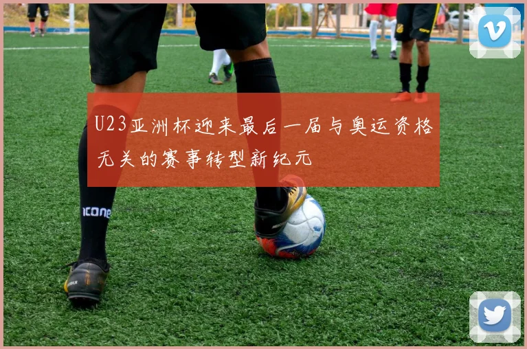 U23亚洲杯迎来最后一届与奥运资格无关的赛事转型新纪元
