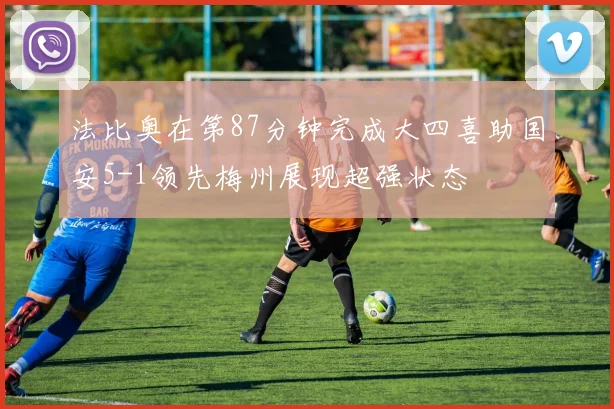 法比奥在第87分钟完成大四喜助国安5-1领先梅州展现超强状态