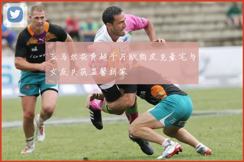 亚马尔花费超千万欧购皮克豪宅与女友共筑温馨新家