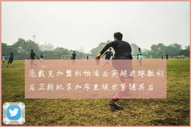 范戴克加盟利物浦后英超进球数创后卫新纪录加布里埃尔紧随其后