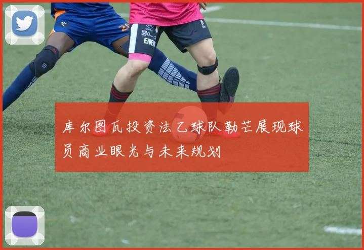 库尔图瓦投资法乙球队勒芒展现球员商业眼光与未来规划