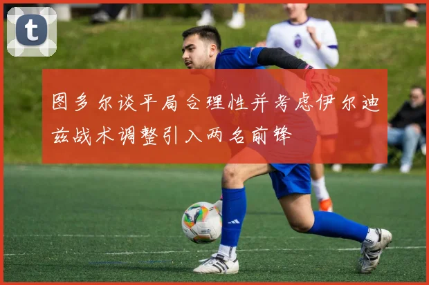 图多尔谈平局合理性并考虑伊尔迪兹战术调整引入两名前锋