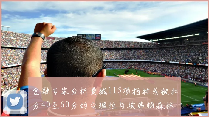 金融专家分析曼城115项指控或被扣分40至60分的合理性与埃弗顿森林案例对比
