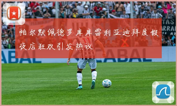 帕尔默佩德罗库库雷利亚迪拜度假夜店狂欢引发热议