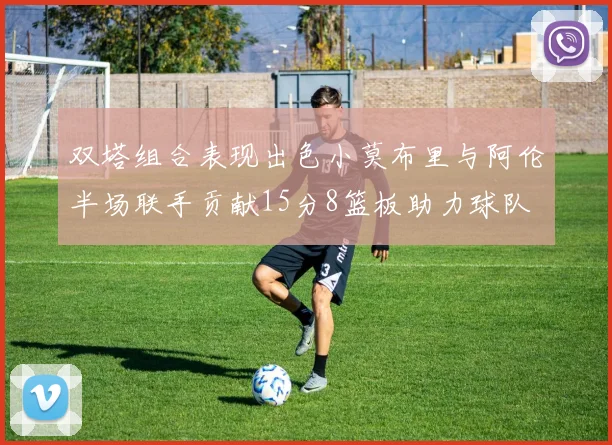 双塔组合表现出色小莫布里与阿伦半场联手贡献15分8篮板助力球队