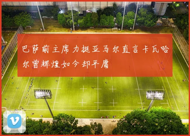 巴萨前主席力挺亚马尔直言卡瓦哈尔曾辉煌如今却平庸