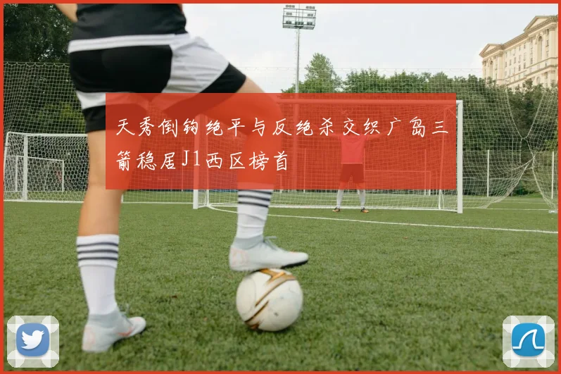 天秀倒钩绝平与反绝杀交织广岛三箭稳居J1西区榜首