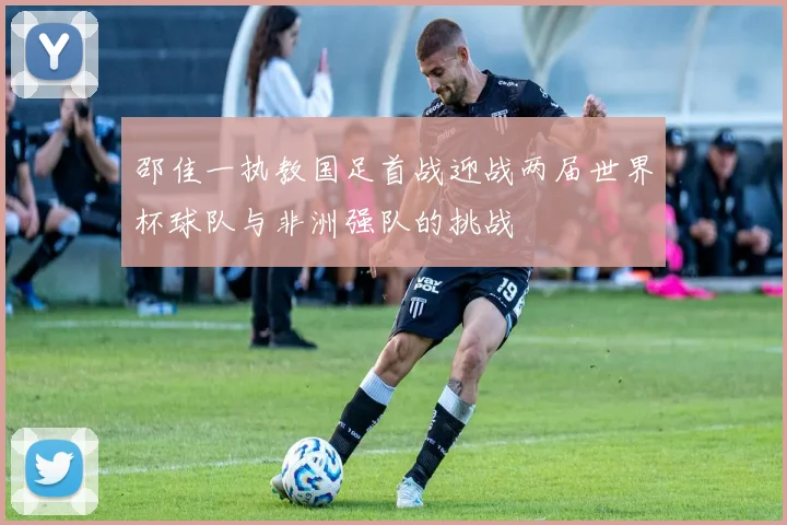邵佳一执教国足首战迎战两届世界杯球队与非洲强队的挑战