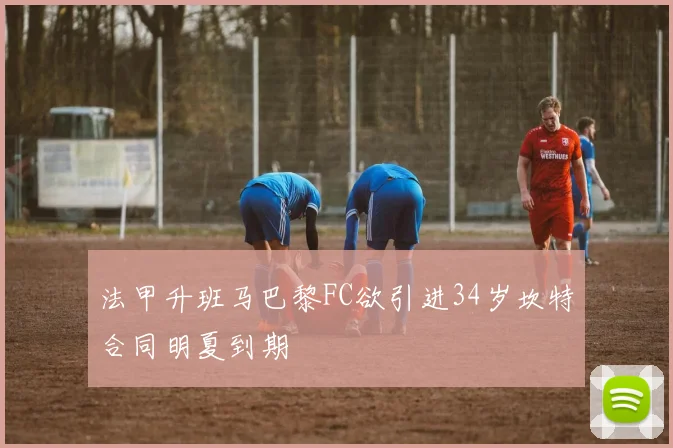 法甲升班马巴黎FC欲引进34岁坎特合同明夏到期