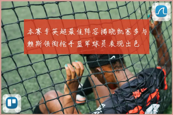 本赛季英超最佳阵容揭晓凯塞多与赖斯领衔枪手蓝军球员表现出色