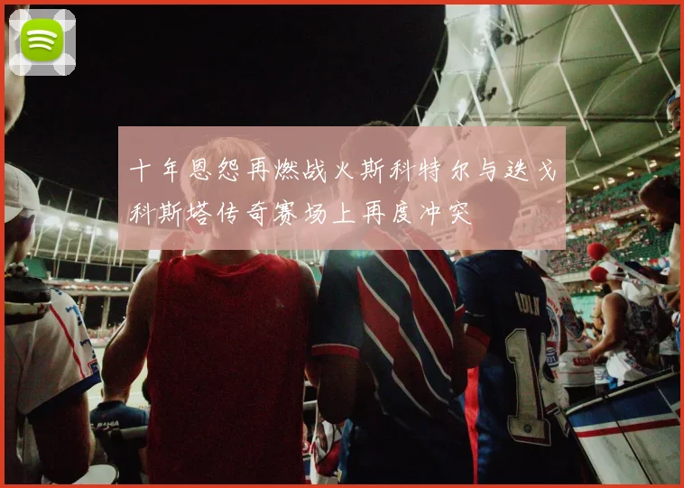 十年恩怨再燃战火斯科特尔与迭戈科斯塔传奇赛场上再度冲突