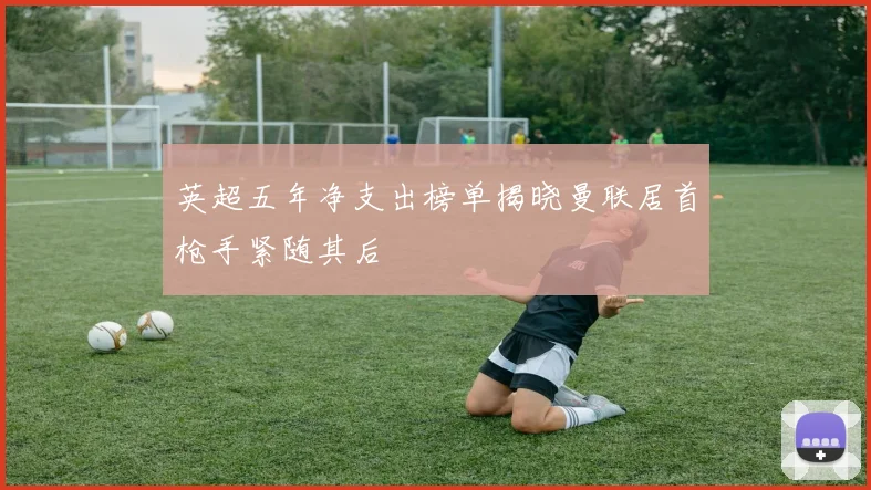 英超五年净支出榜单揭晓曼联居首枪手紧随其后