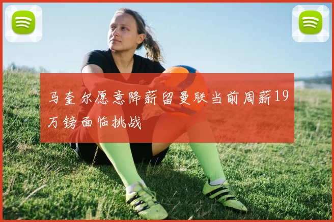 马奎尔愿意降薪留曼联当前周薪19万镑面临挑战