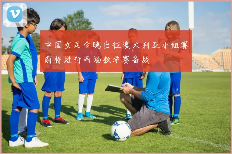 中国女足今晚出征澳大利亚小组赛前将进行两场教学赛备战