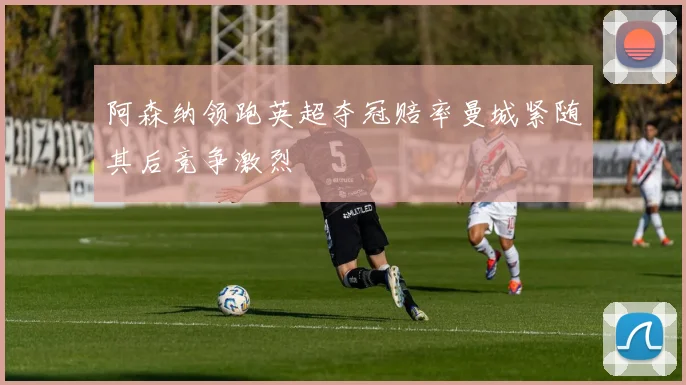阿森纳领跑英超夺冠赔率曼城紧随其后竞争激烈