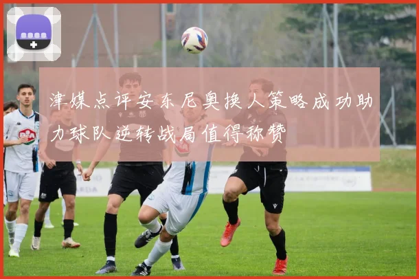 津媒点评安东尼奥换人策略成功助力球队逆转战局值得称赞