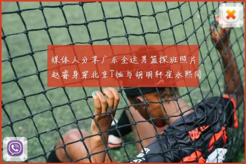 媒体人分享广东全运男篮探班照片赵睿身穿北京T恤与胡明轩崔永熙同框合影