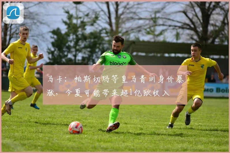 马卡：帕斯切玛等皇马青训身价暴涨，今夏可能带来超1亿欧收入