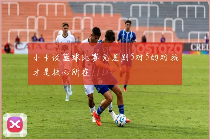 小卡谈篮球比赛无差别5对5的对抗才是核心所在