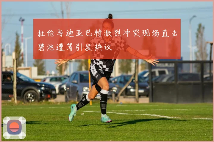 杜伦与迪亚巴特激烈冲突现场直击碧池遭骂引发热议