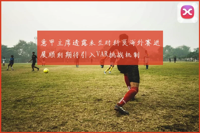 意甲主席透露米兰对科莫海外赛进展顺利期待引入VAR挑战机制