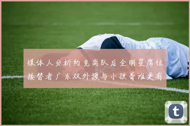 媒体人分析约克离队后全明星席位接替者广东双外援与小孩哥谁更有希望
